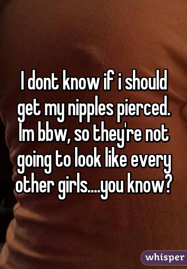I dont know if i should get my nipples pierced. Im bbw, so they're not going to look like every other girls....you know?