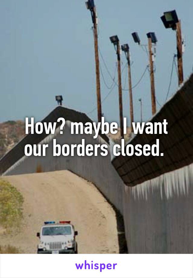 How? maybe I want our borders closed. 