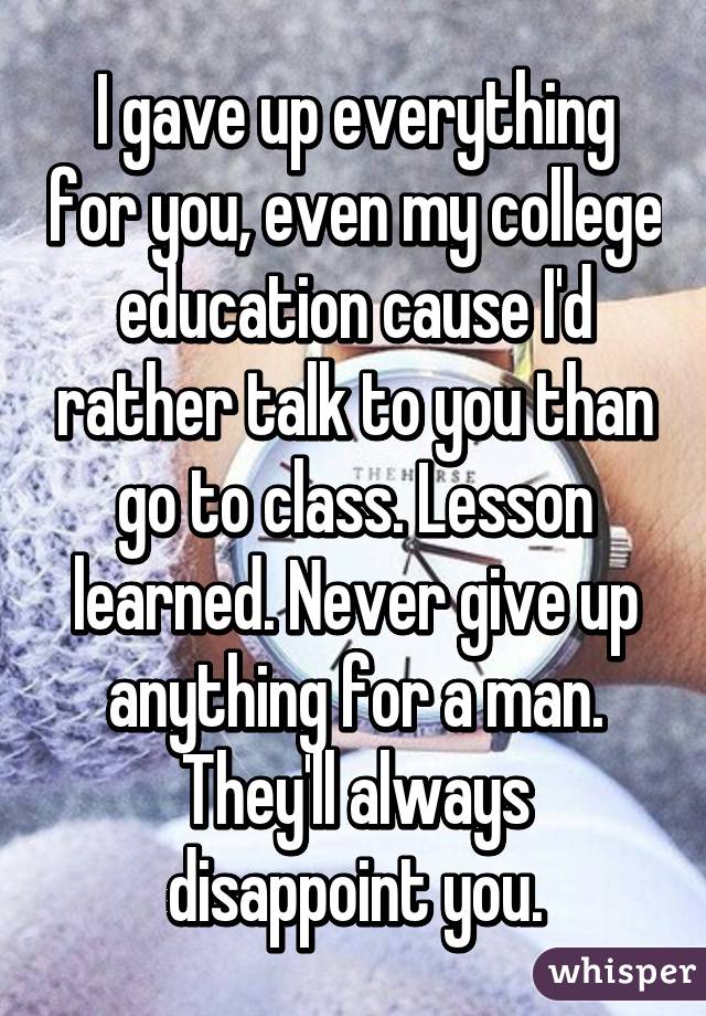 I gave up everything for you, even my college education cause I'd rather talk to you than go to class. Lesson learned. Never give up anything for a man. They'll always disappoint you.