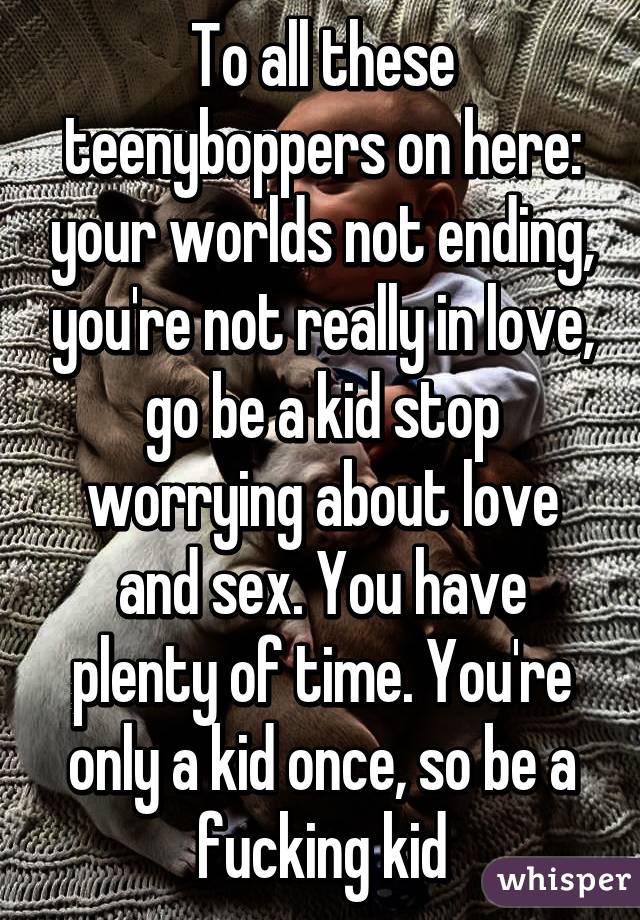 To all these teenyboppers on here: your worlds not ending, you're not really in love, go be a kid stop worrying about love and sex. You have plenty of time. You're only a kid once, so be a fucking kid