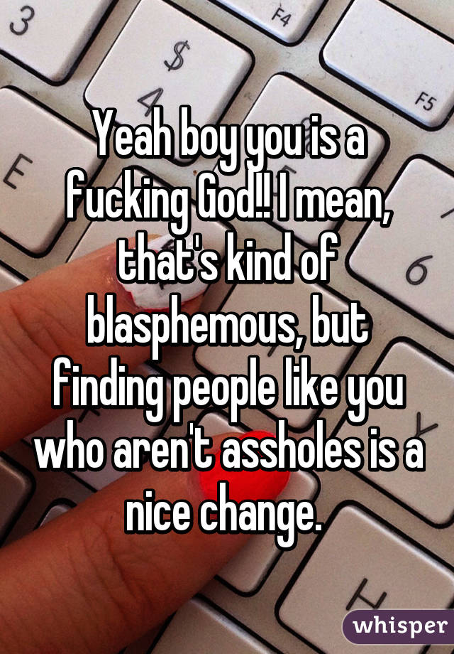 Yeah boy you is a fucking God!! I mean, that's kind of blasphemous, but finding people like you who aren't assholes is a nice change. 