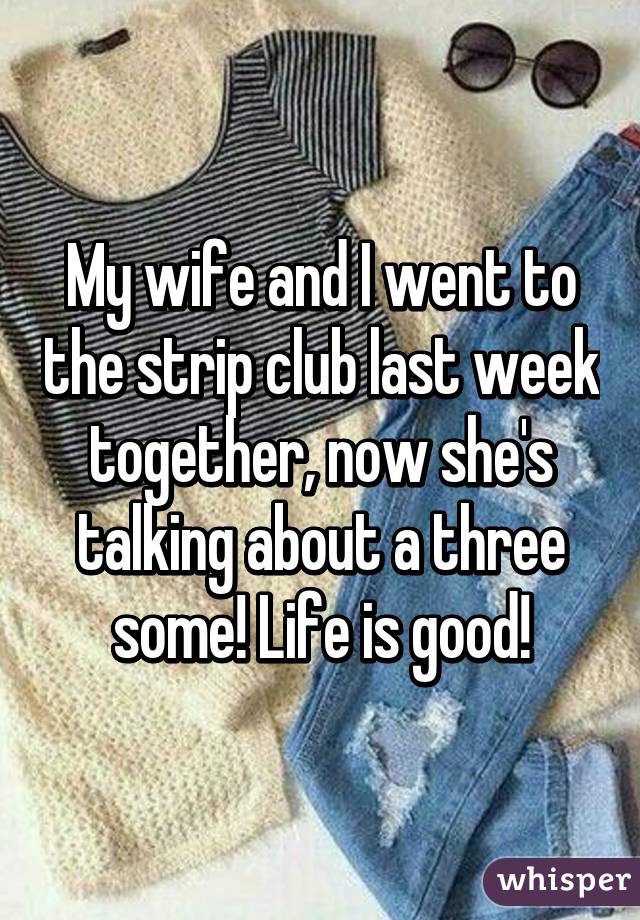 My wife and I went to the strip club last week together, now she's talking about a three some! Life is good!