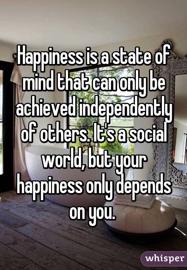 Happiness is a state of mind that can only be achieved independently of others. It's a social world, but your happiness only depends on you. 