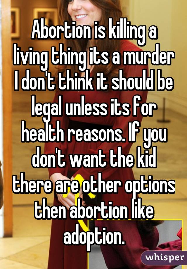 Abortion is killing a living thing its a murder I don't think it should be legal unless its for health reasons. If you don't want the kid there are other options then abortion like adoption.
