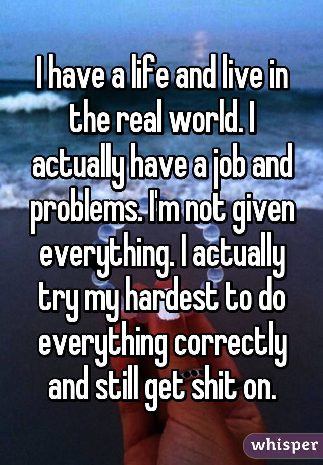 I have a life and live in the real world. I actually have a job and problems. I'm not given everything. I actually try my hardest to do everything correctly and still get shit on.