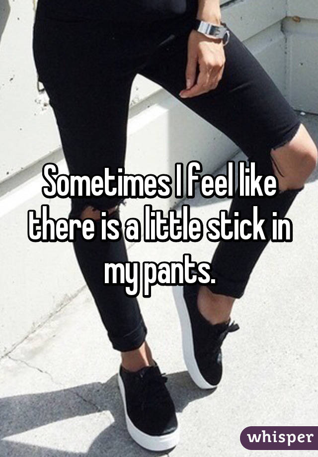 Sometimes I feel like there is a little stick in my pants.
