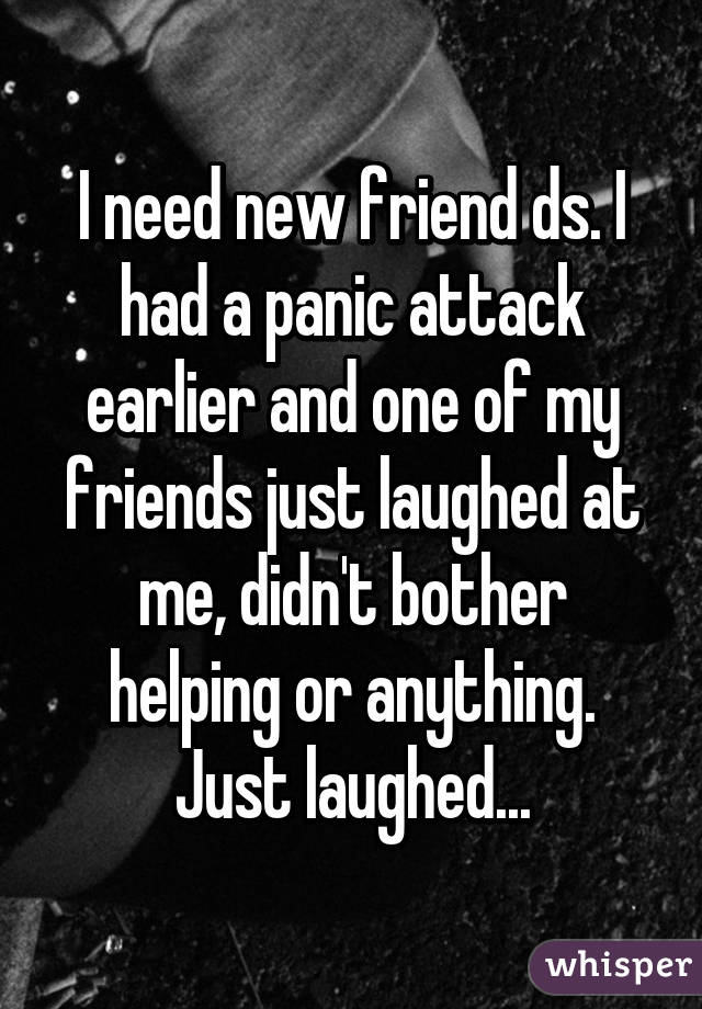 I need new friend ds. I had a panic attack earlier and one of my friends just laughed at me, didn't bother helping or anything. Just laughed...