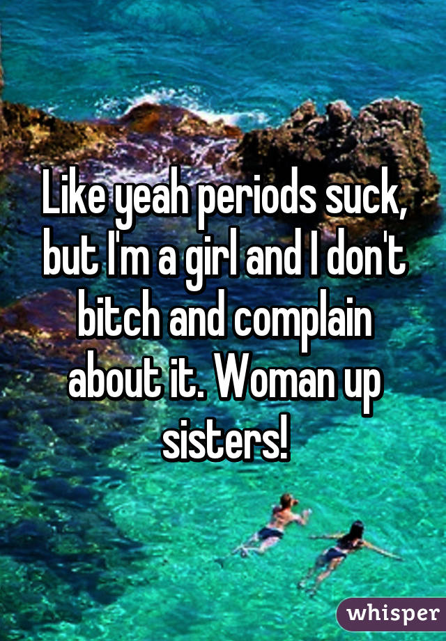 Like yeah periods suck, but I'm a girl and I don't bitch and complain about it. Woman up sisters!