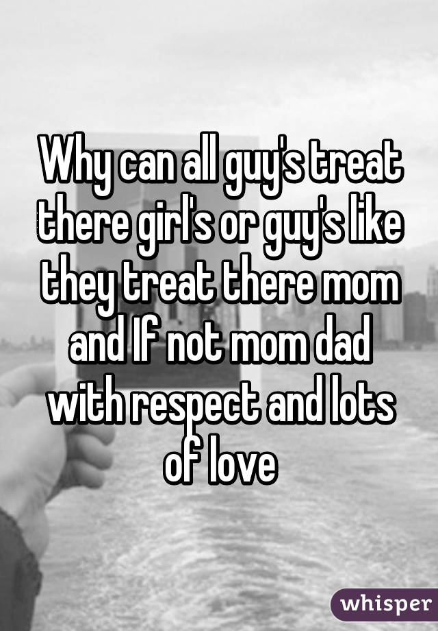 Why can all guy's treat there girl's or guy's like they treat there mom and If not mom dad with respect and lots of love