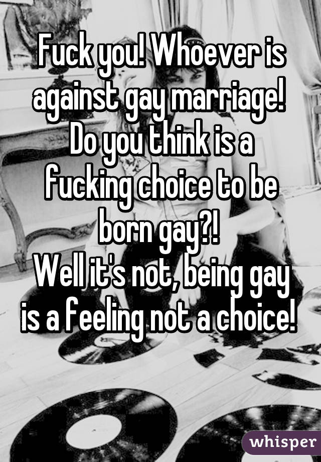 Fuck you! Whoever is against gay marriage! 
Do you think is a fucking choice to be born gay?! 
Well it's not, being gay is a feeling not a choice!  
