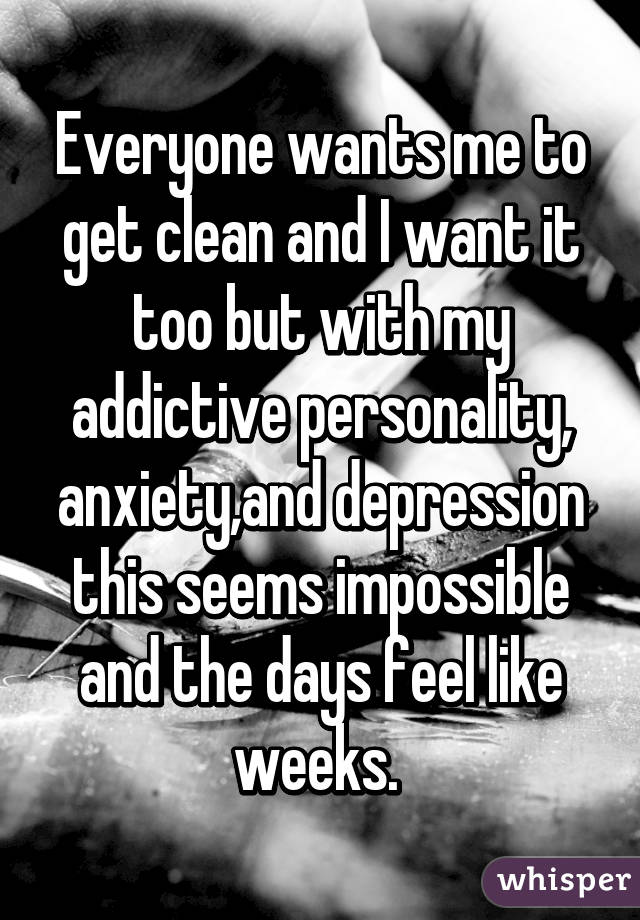 Everyone wants me to get clean and I want it too but with my addictive personality, anxiety,and depression this seems impossible and the days feel like weeks. 