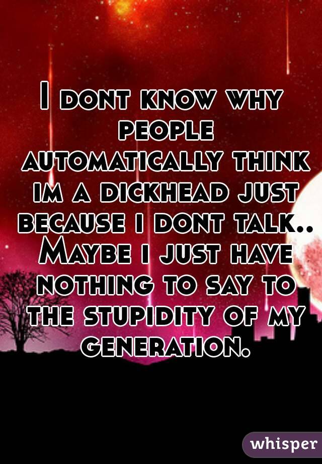 I dont know why people automatically think im a dickhead just because i dont talk.. Maybe i just have nothing to say to the stupidity of my generation.