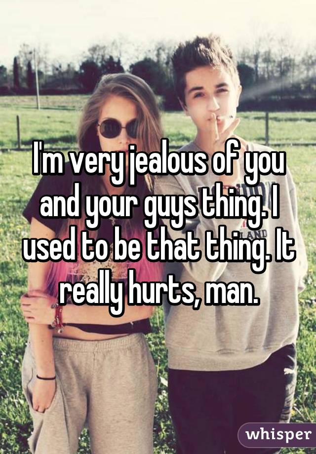 I'm very jealous of you and your guys thing. I used to be that thing. It really hurts, man.