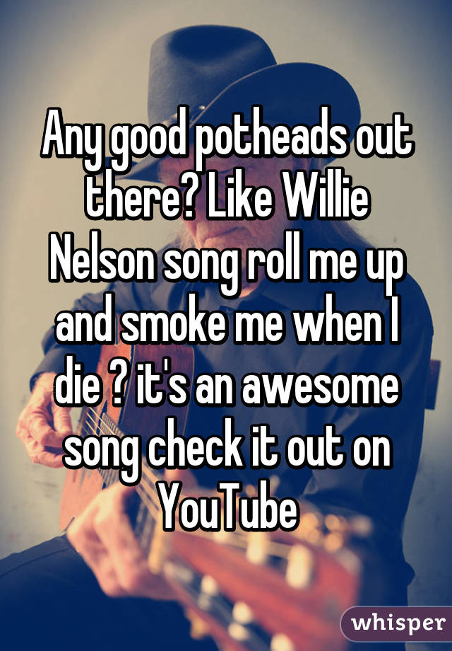 Any good potheads out there? Like Willie Nelson song roll me up and smoke me when I die ? it's an awesome song check it out on YouTube