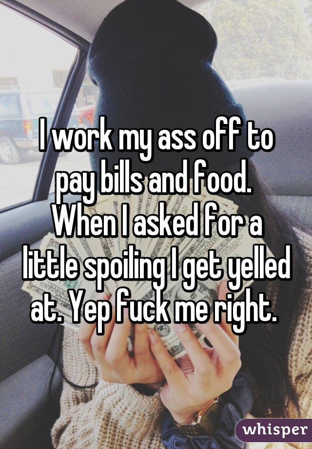 I work my ass off to pay bills and food.  When I asked for a little spoiling I get yelled at. Yep fuck me right. 