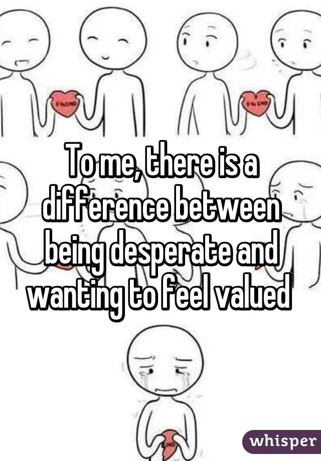 To me, there is a difference between being desperate and wanting to feel valued 