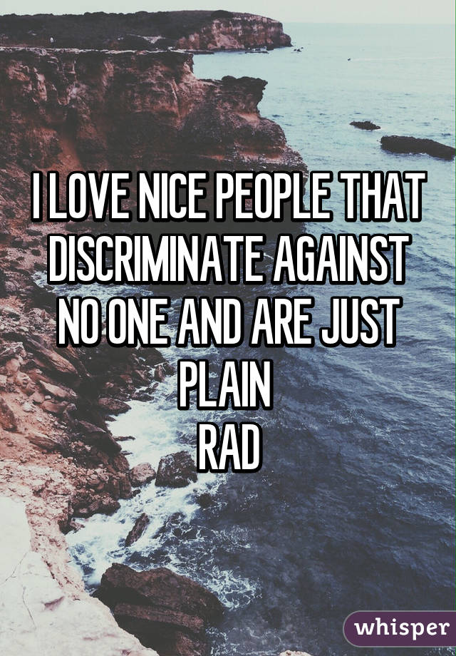 I LOVE NICE PEOPLE THAT DISCRIMINATE AGAINST NO ONE AND ARE JUST PLAIN 
RAD