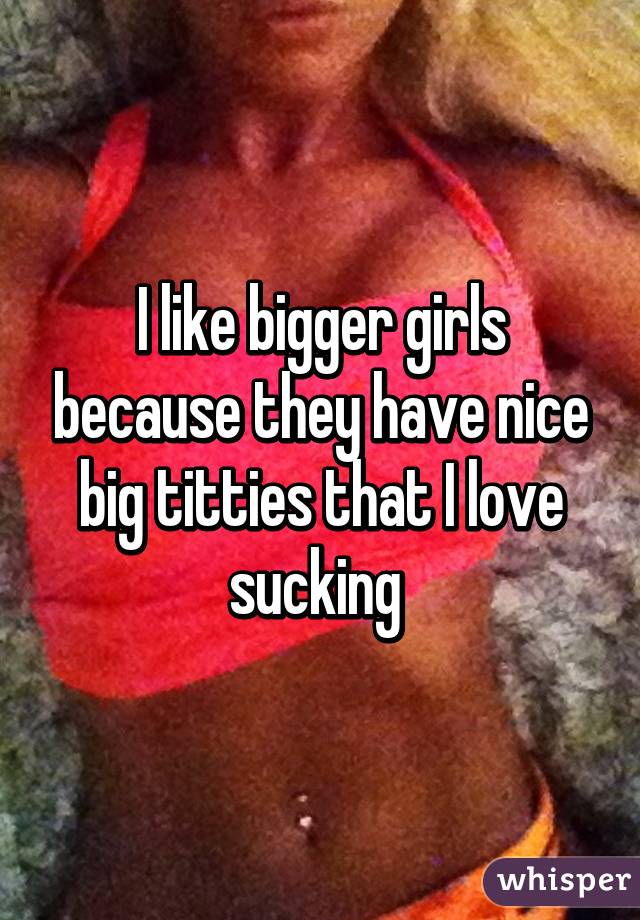 I like bigger girls because they have nice big titties that I love sucking 