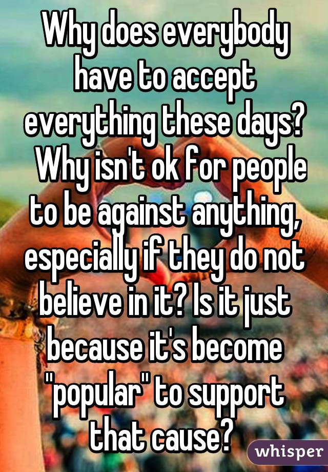 Why does everybody have to accept everything these days?   Why isn't ok for people to be against anything, especially if they do not believe in it? Is it just because it's become "popular" to support that cause? 