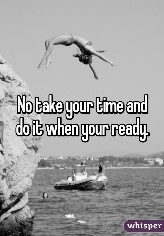 No take your time and do it when your ready.