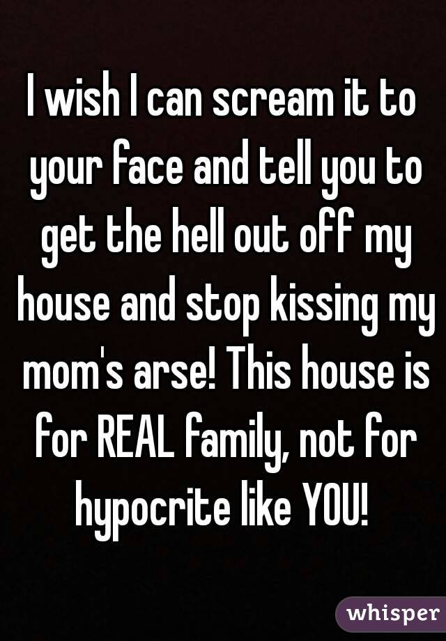 I wish I can scream it to your face and tell you to get the hell out off my house and stop kissing my mom's arse! This house is for REAL family, not for hypocrite like YOU! 