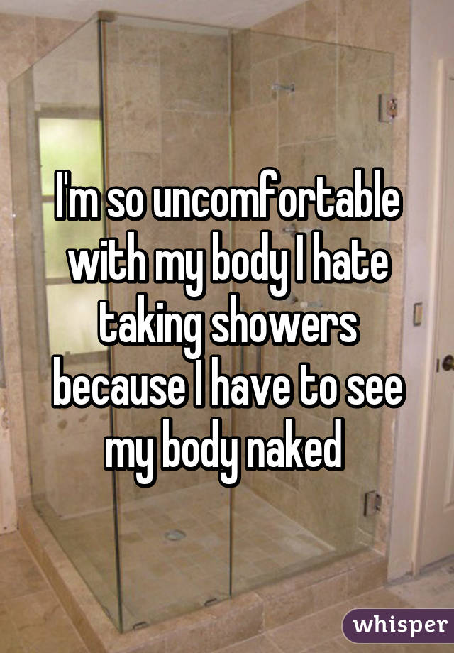 I'm so uncomfortable with my body I hate taking showers because I have to see my body naked 
