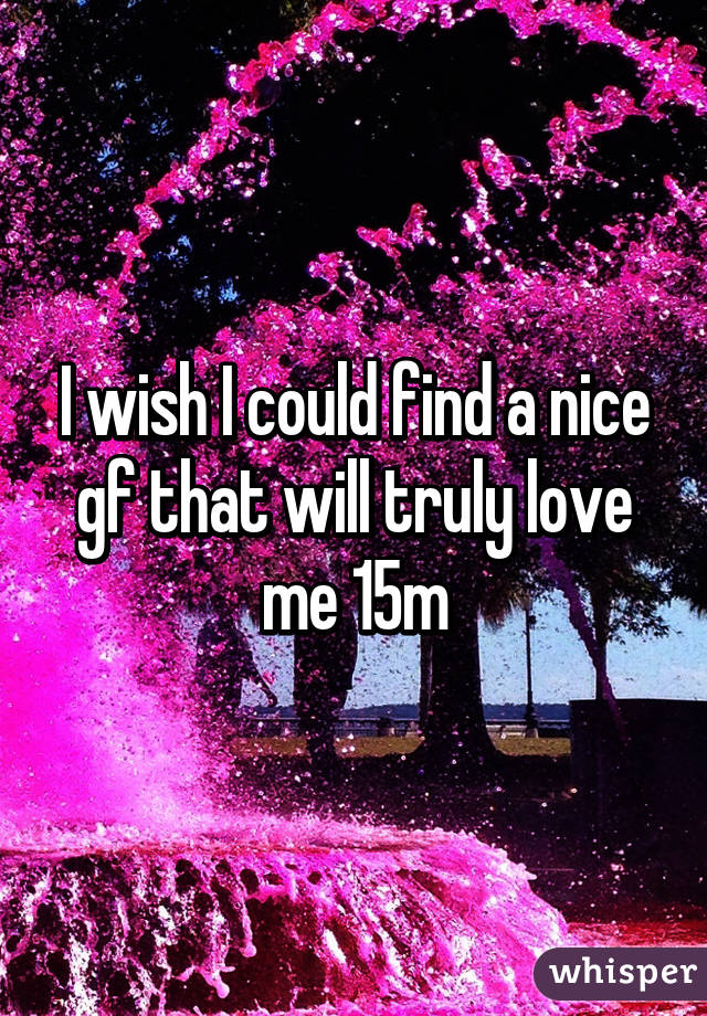 I wish I could find a nice gf that will truly love me 15m