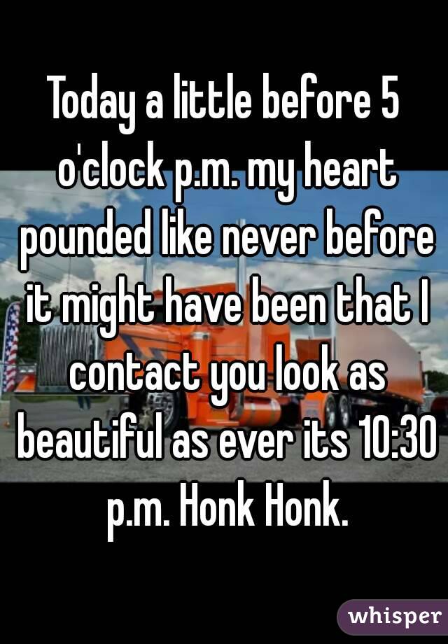 Today a little before 5 o'clock p.m. my heart pounded like never before it might have been that I contact you look as beautiful as ever its 10:30 p.m. Honk Honk.