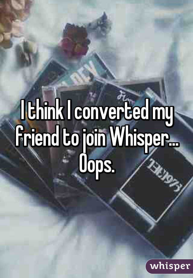 I think I converted my friend to join Whisper... Oops.