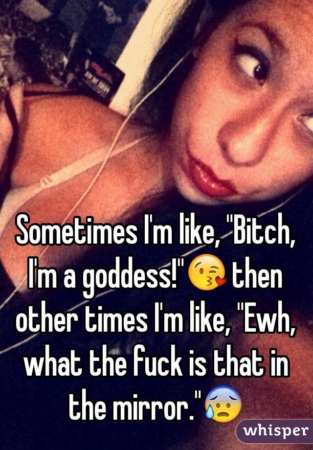 Sometimes I'm like, "Bitch, I'm a goddess!"😘 then other times I'm like, "Ewh, what the fuck is that in the mirror."😰