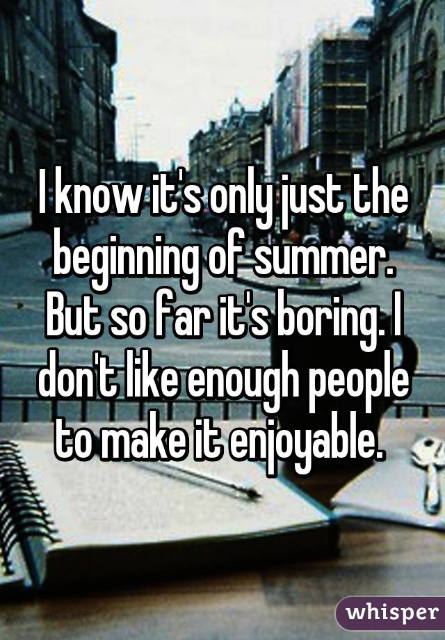 I know it's only just the beginning of summer. But so far it's boring. I don't like enough people to make it enjoyable. 