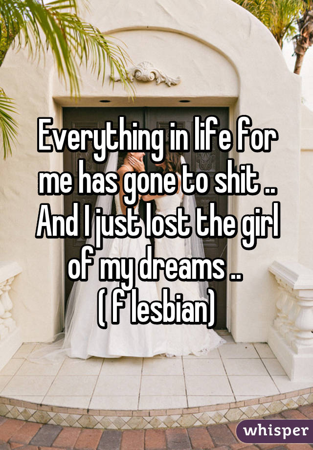 Everything in life for me has gone to shit .. And I just lost the girl of my dreams .. 
( f lesbian)