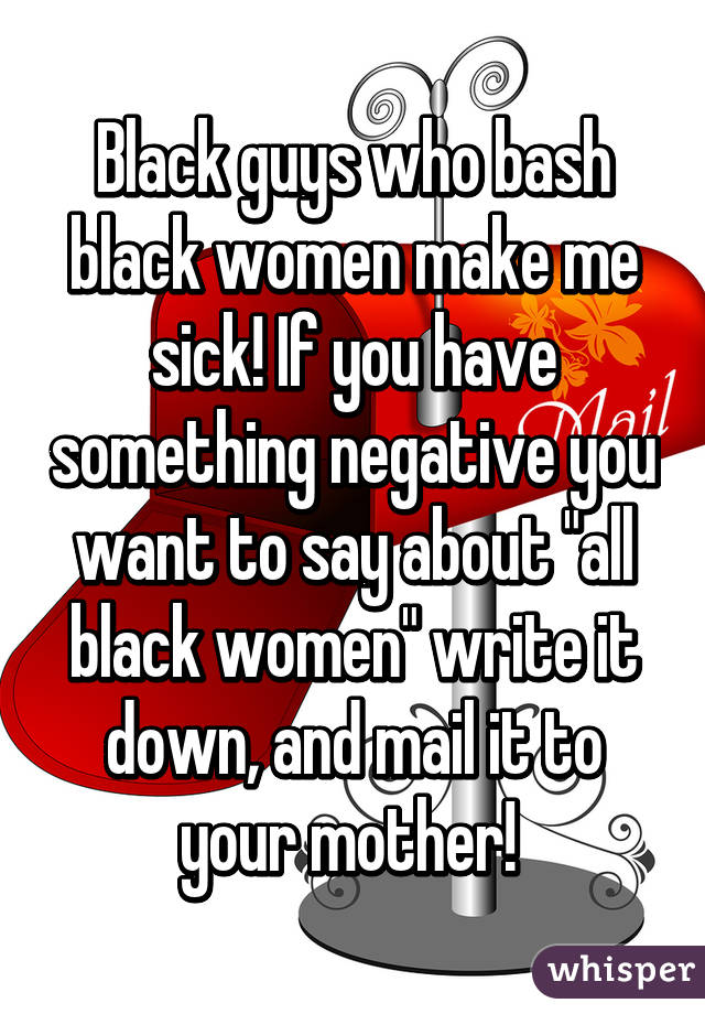 Black guys who bash black women make me sick! If you have something negative you want to say about "all black women" write it down, and mail it to your mother! 