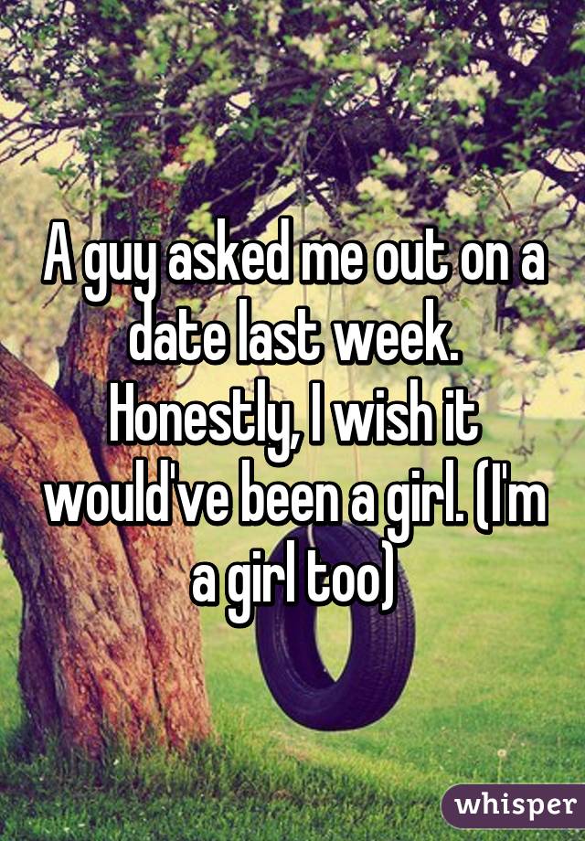 A guy asked me out on a date last week. Honestly, I wish it would've been a girl. (I'm a girl too)