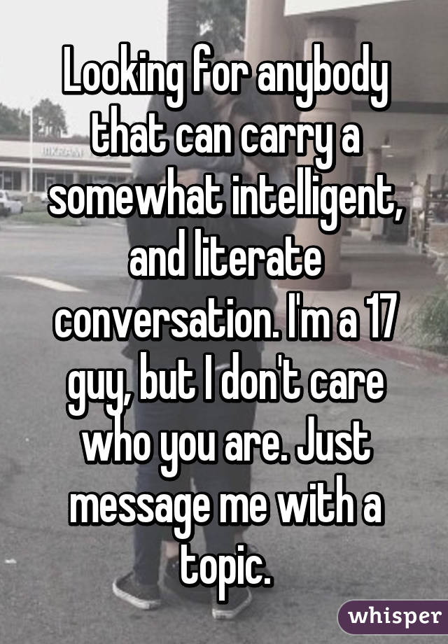 Looking for anybody that can carry a somewhat intelligent, and literate conversation. I'm a 17 guy, but I don't care who you are. Just message me with a topic.