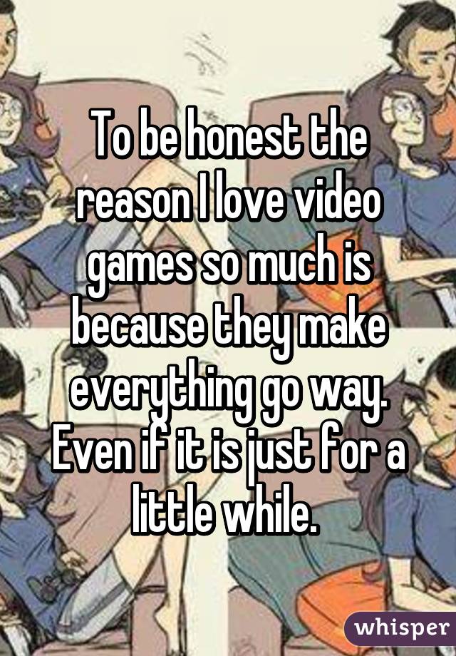 To be honest the reason I love video games so much is because they make everything go way. Even if it is just for a little while. 