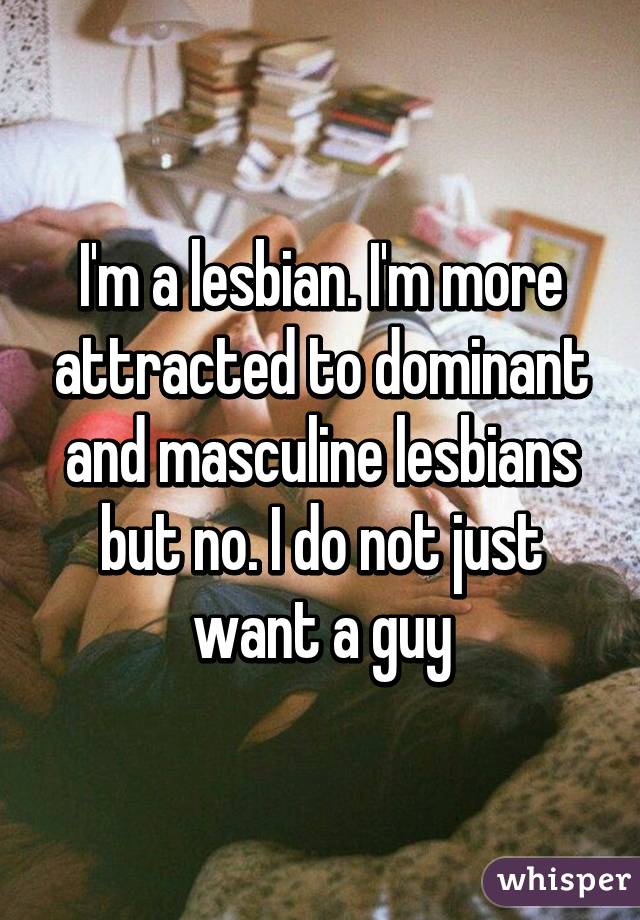 I'm a lesbian. I'm more attracted to dominant and masculine lesbians but no. I do not just want a guy