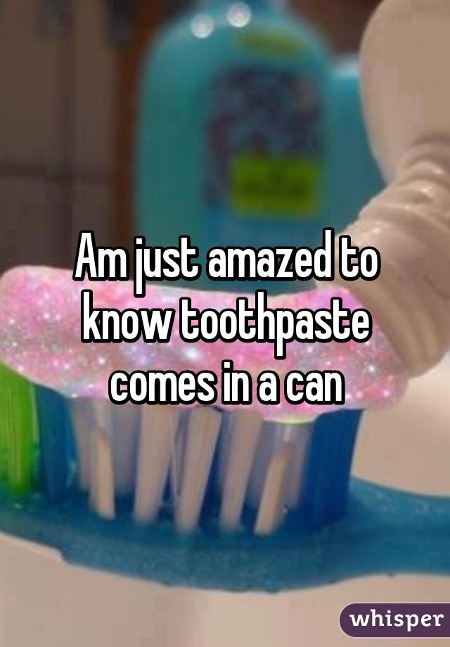 Am just amazed to know toothpaste comes in a can