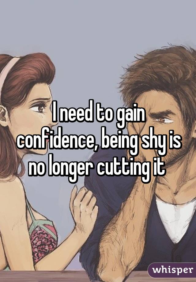 I need to gain confidence, being shy is no longer cutting it 