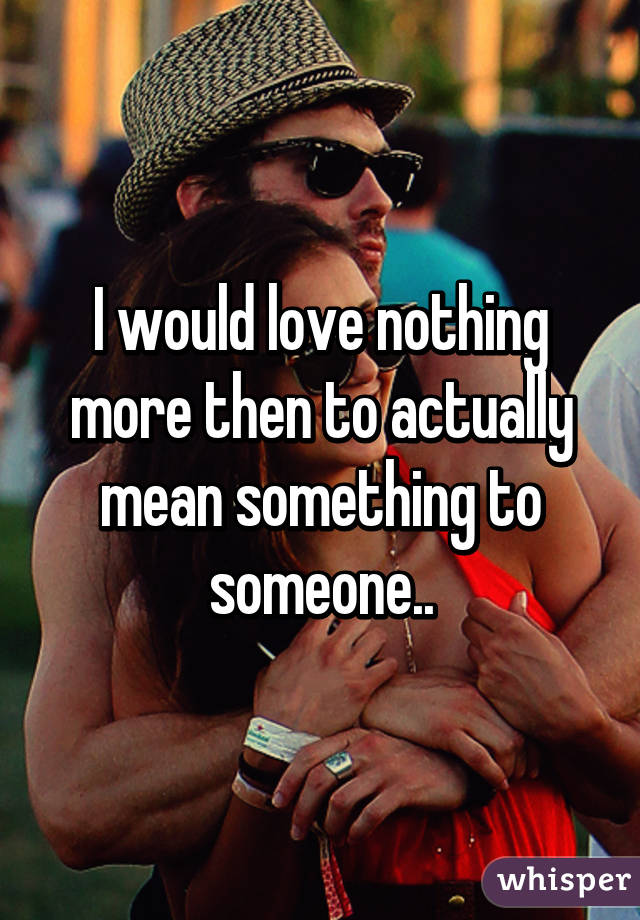 I would love nothing more then to actually mean something to someone..