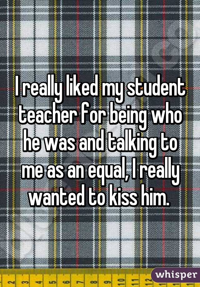 I really liked my student teacher for being who he was and talking to me as an equal, I really wanted to kiss him. 