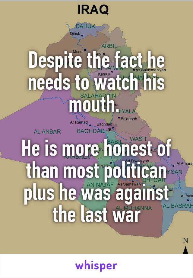 Despite the fact he needs to watch his mouth. 

He is more honest of than most politican plus he was against the last war