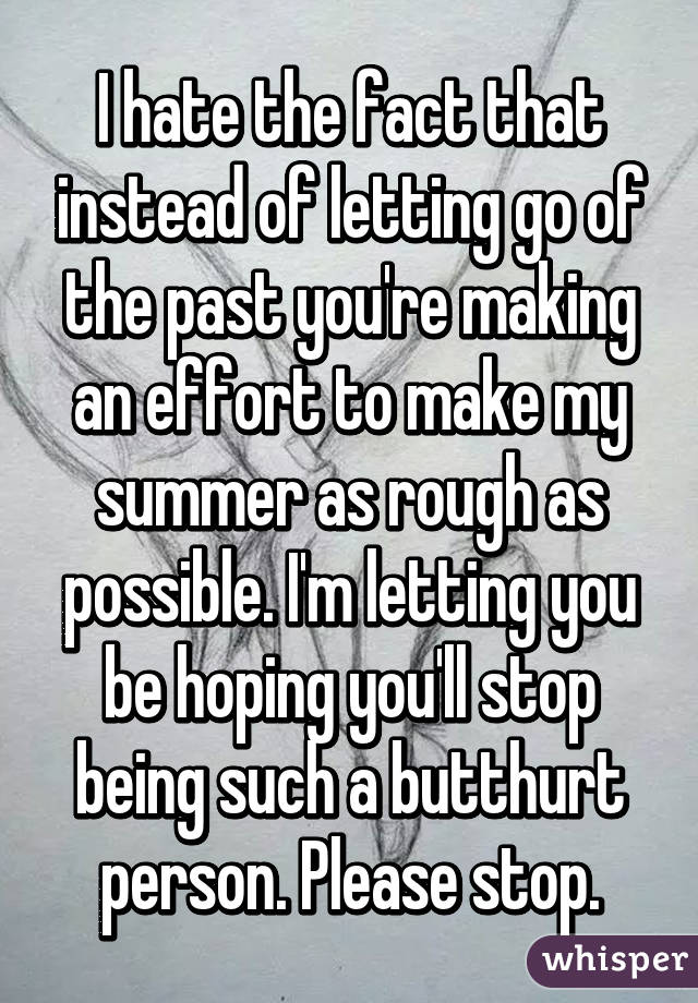 I hate the fact that instead of letting go of the past you're making an effort to make my summer as rough as possible. I'm letting you be hoping you'll stop being such a butthurt person. Please stop.