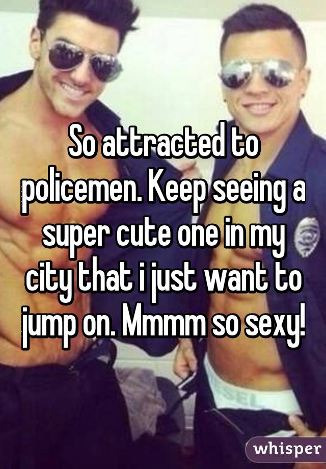So attracted to policemen. Keep seeing a super cute one in my city that i just want to jump on. Mmmm so sexy!