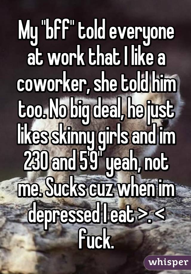My "bff" told everyone at work that I like a coworker, she told him too. No big deal, he just likes skinny girls and im 230 and 5'9" yeah, not me. Sucks cuz when im depressed I eat >. < fuck.