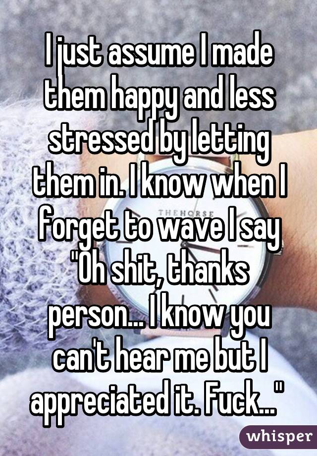 I just assume I made them happy and less stressed by letting them in. I know when I forget to wave I say "Oh shit, thanks person... I know you can't hear me but I appreciated it. Fuck..." 