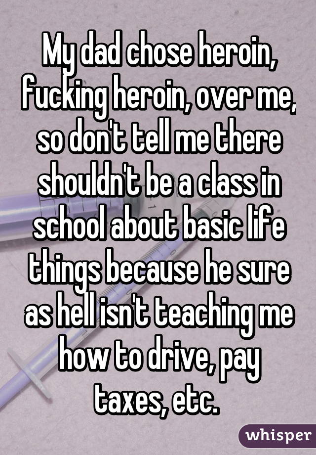 My dad chose heroin, fucking heroin, over me, so don't tell me there shouldn't be a class in school about basic life things because he sure as hell isn't teaching me how to drive, pay taxes, etc. 