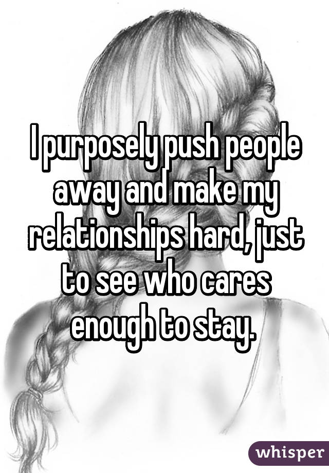 I purposely push people away and make my relationships hard, just to see who cares enough to stay. 