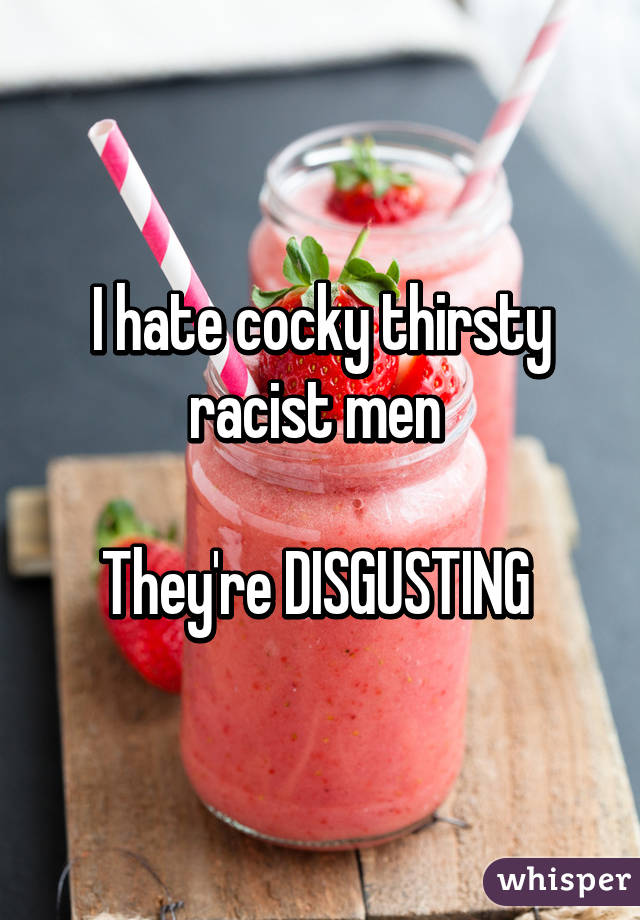 I hate cocky thirsty racist men 

They're DISGUSTING 