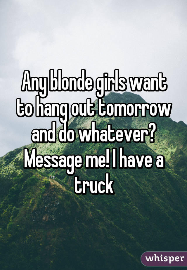 Any blonde girls want to hang out tomorrow and do whatever? Message me! I have a truck